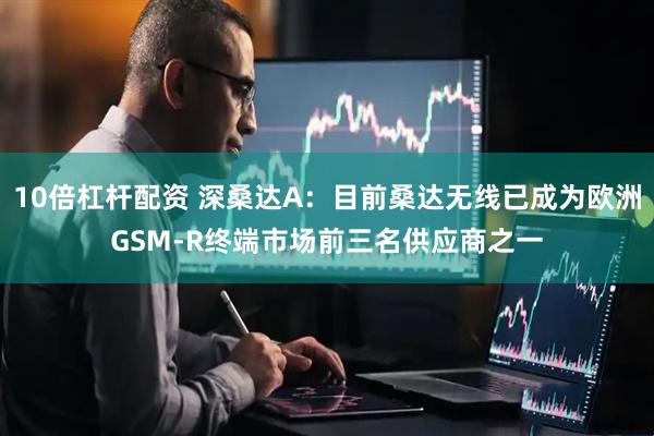 10倍杠杆配资 深桑达A：目前桑达无线已成为欧洲GSM-R终端市场前三名供应商之一