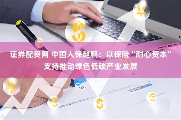 证券配资网 中国人保赵鹏：以保险“耐心资本”支持推动绿色低碳产业发展