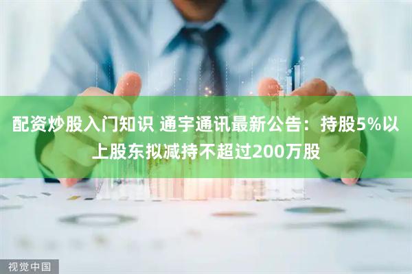 配资炒股入门知识 通宇通讯最新公告：持股5%以上股东拟减持不超过200万股