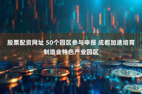 股票配资网址 50个园区参与申报 成都加速培育制造业特色产业园区