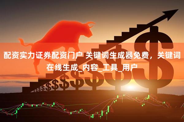 配资实力证券配资门户 关键词生成器免费，关键词在线生成_内容_工具_用户