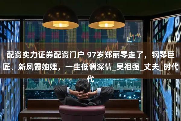 配资实力证券配资门户 97岁郑丽琴走了，钢琴巨匠、新凤霞妯娌，一生低调深情_吴祖强_丈夫_时代