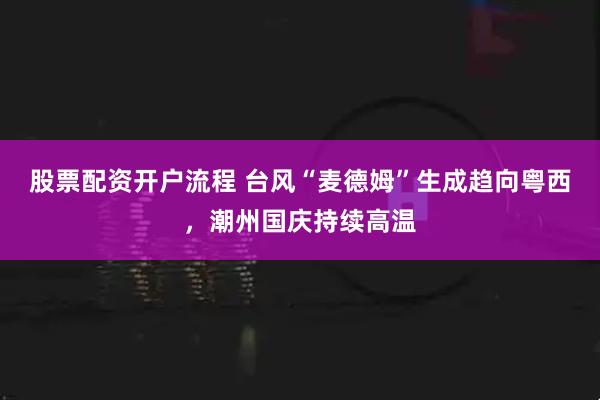 股票配资开户流程 台风“麦德姆”生成趋向粤西，潮州国庆持续高温