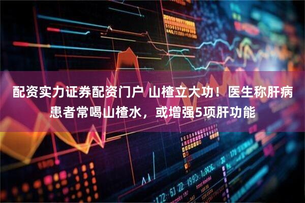 配资实力证券配资门户 山楂立大功！医生称肝病患者常喝山楂水，或增强5项肝功能