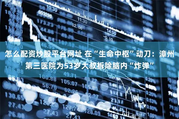 怎么配资炒股平台网址 在“生命中枢”动刀：漳州第三医院为53岁大叔拆除脑内“炸弹”