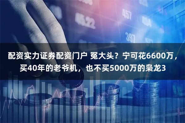 配资实力证券配资门户 冤大头？宁可花6600万，买40年的老爷机，也不买5000万的枭龙3