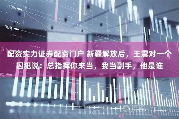 配资实力证券配资门户 新疆解放后，王震对一个囚犯说：总指挥你来当，我当副手，他是谁