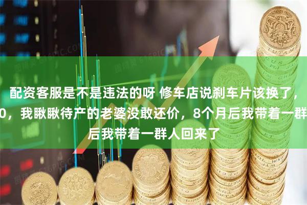 配资客服是不是违法的呀 修车店说刹车片该换了，要收2800，我瞅瞅待产的老婆没敢还价，8个月后我带着一群人回来了