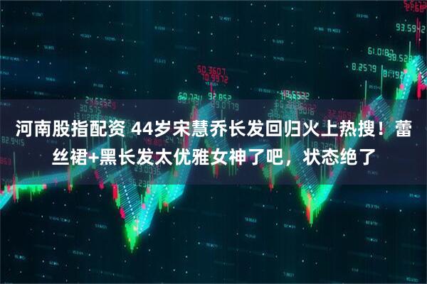 河南股指配资 44岁宋慧乔长发回归火上热搜！蕾丝裙+黑长发太优雅女神了吧，状态绝了